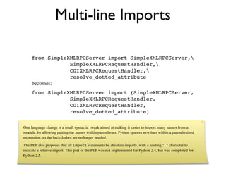 Multi-line Imports

     from SimpleXMLRPCServer import SimpleXMLRPCServer,
                 SimpleXMLRPCRequestHandler,
                 CGIXMLRPCRequestHandler,
                 resolve_dotted_attribute
     becomes:
     from SimpleXMLRPCServer import (SimpleXMLRPCServer,
                 SimpleXMLRPCRequestHandler,
                 CGIXMLRPCRequestHandler,
                 resolve_dotted_attribute)

One language change is a small syntactic tweak aimed at making it easier to import many names from a
module. by allowing putting the names within parentheses. Python ignores newlines within a parenthesized
expression, so the backslashes are no longer needed.
The PEP also proposes that all import statements be absolute imports, with a leading "." character to
indicate a relative import. This part of the PEP was not implemented for Python 2.4, but was completed for
Python 2.5.
 