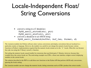 Locale-Independent Float/
             String Conversions

              • convert a string to a C double:
                  PyOS_ascii_strtod(str, ptr)
                  PyOS_ascii_atof(str, ptr)
              • converts a double to an ASCII string
                 PyOS_ascii_formatd(buffer, buf_len, format, d)

The locale modules lets Python software select various conversions and display conventions that are localized to a
particular country or language. However, the module was careful to not change the numeric locale because various
functions in Python's implementation required that the numeric locale remain set to the 'C' locale. Often this was because
the code was using the C library's atof() function.
Not setting the numeric locale caused trouble for extensions that used third-party C libraries, however, because they
wouldn't have the correct locale set. The motivating example was GTK+, whose user interface widgets weren't displaying
numbers in the current locale.
The solution described in the PEP is to add three new functions to the Python API that perform ASCII-only conversions,
ignoring the locale setting:
The locale module can now change the numeric locale, letting extensions such as GTK+ produce the correct results.
 