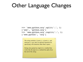 Other Language Changes


   >>> 'www.python.org'.split('.', 1)
   ['www', 'python.org']
   >>> 'www.python.org'.rsplit('.', 1)
   ['www.python', 'org']


     The string methods ljust(), rjust(), and
     center() now take an optional argument for
     specifying a ﬁll character other than a space.

     Strings also gained an rsplit() method that
     works like the split() method but splits from
     the end of the string:
 