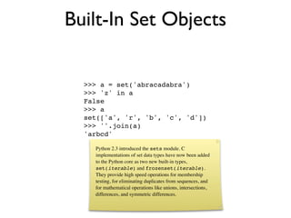 Built-In Set Objects

  >>> a = set('abracadabra')
  >>> 'z' in a
  False
  >>> a
  set(['a', 'r', 'b', 'c', 'd'])
  >>> ''.join(a)
  'arbcd'

    Python 2.3 introduced the sets module. C
    implementations of set data types have now been added
    to the Python core as two new built-in types,
    set(iterable) and frozenset(iterable).
    They provide high speed operations for membership
    testing, for eliminating duplicates from sequences, and
    for mathematical operations like unions, intersections,
    differences, and symmetric differences.
 