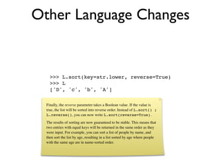 Other Language Changes


    >>> L.sort(key=str.lower, reverse=True)
    >>> L
    ['D', 'c', 'b', 'A']

  Finally, the reverse parameter takes a Boolean value. If the value is
  true, the list will be sorted into reverse order. Instead of L.sort() ;
  L.reverse(), you can now write L.sort(reverse=True).
  The results of sorting are now guaranteed to be stable. This means that
  two entries with equal keys will be returned in the same order as they
  were input. For example, you can sort a list of people by name, and
  then sort the list by age, resulting in a list sorted by age where people
  with the same age are in name-sorted order.
 