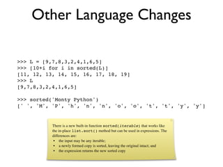 Other Language Changes

>>> L = [9,7,8,3,2,4,1,6,5]
>>> [10+i for i in sorted(L)]
[11, 12, 13, 14, 15, 16, 17, 18, 19]
>>> L
[9,7,8,3,2,4,1,6,5]

>>> sorted('Monty Python')
[' ', 'M', 'P', 'h', 'n', 'n', 'o', 'o', 't', 't', 'y', 'y']


           There is a new built-in function sorted(iterable) that works like
           the in-place list.sort() method but can be used in expressions. The
           differences are:
            • the input may be any iterable;
            • a newly formed copy is sorted, leaving the original intact; and
            • the expression returns the new sorted copy
 