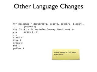 Other Language Changes

>>> colormap = dict(red=1, blue=2, green=3, black=4,
...      yellow=5)
>>> for k, v in sorted(colormap.iteritems()):
...      print k, v
...
black 4
blue 2
green 3
red 1
yellow 5
                              List the contents of a dict sorted
                              by key values
 