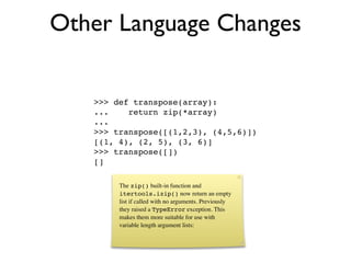 Other Language Changes

   >>> def transpose(array):
   ...    return zip(*array)
   ...
   >>> transpose([(1,2,3), (4,5,6)])
   [(1, 4), (2, 5), (3, 6)]
   >>> transpose([])
   []

        The zip() built-in function and
        itertools.izip() now return an empty
        list if called with no arguments. Previously
        they raised a TypeError exception. This
        makes them more suitable for use with
        variable length argument lists:
 