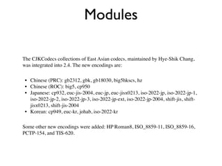 Modules

The CJKCodecs collections of East Asian codecs, maintained by Hye-Shik Chang,
was integrated into 2.4. The new encodings are:

 • Chinese (PRC): gb2312, gbk, gb18030, big5hkscs, hz
 • Chinese (ROC): big5, cp950
 • Japanese: cp932, euc-jis-2004, euc-jp, euc-jisx0213, iso-2022-jp, iso-2022-jp-1,
   iso-2022-jp-2, iso-2022-jp-3, iso-2022-jp-ext, iso-2022-jp-2004, shift-jis, shift-
   jisx0213, shift-jis-2004
 • Korean: cp949, euc-kr, johab, iso-2022-kr

Some other new encodings were added: HP Roman8, ISO_8859-11, ISO_8859-16,
PCTP-154, and TIS-620.
 