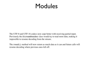 Modules



The UTF-8 and UTF-16 codecs now cope better with receiving partial input.
Previously the StreamReader class would try to read more data, making it
impossible to resume decoding from the stream.

The read() method will now return as much data as it can and future calls will
resume decoding where previous ones left off.
 