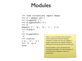 Modules
>>> from collections import deque
>>> d = deque('ghi')
>>> d.append('j')
>>> d.appendleft('f')
>>> d
deque(['f', 'g', 'h', 'i', 'j'])
>>> d.pop()
'j'
>>> d.popleft()
'f'                  There is a new collections module for
>>> list(d)          various specialized collection datatypes.
['g', 'h', 'i']      Currently it contains just one type, deque, a
                     double-ended queue that supports efﬁciently
>>> 'h' in d         adding and removing elements from either end:
True
                              Several modules, such as the Queue and
                              threading modules, now take advantage of
                              collections.deque for improved
                              performance.
 