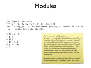 Modules

>>> import itertools
>>> L = [2, 4, 6, 7, 8, 9, 11, 12, 14]
>>> for key_val, it in itertools.groupby(L, lambda x: x % 2):
...    print key_val, list(it)
...
0 [2, 4, 6]
                             The itertools module gained a
1 [7]
                             groupby(iterable[, func]) function. iterable is
0 [8]                        something that can be iterated over to return a stream of
1 [9, 11]                    elements, and the optional func parameter is a function
0 [12, 14]                   that takes an element and returns a key value; if omitted,
                             the key is simply the element itself. groupby() then
>>>
                                         groups the elements into subsequences which have
                                         matching values of the key, and returns a series of 2-
                                         tuples containing the key value and an iterator over the
                                         subsequence.

                                         Here's an example to make this clearer. The key function
                                         simply returns whether a number is even or odd, so the
 