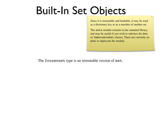 Built-In Set Objects
                              Since it is immutable and hashable, it may be used
                              as a dictionary key or as a member of another set.
                              The sets module remains in the standard library,
                              and may be useful if you wish to subclass the Set
                              or ImmutableSet classes. There are currently no
                              plans to deprecate the module.




The frozenset type is an immutable version of set.
 