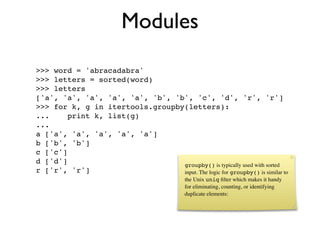 Modules
>>> word = 'abracadabra'
>>> letters = sorted(word)
>>> letters
['a', 'a', 'a', 'a', 'a', 'b', 'b', 'c', 'd', 'r', 'r']
>>> for k, g in itertools.groupby(letters):
...     print k, list(g)
...
a ['a', 'a', 'a', 'a', 'a']
b ['b', 'b']
c ['c']
d ['d']                          groupby() is typically used with sorted
r ['r', 'r']                     input. The logic for groupby() is similar to
                                             the Unix uniq ﬁlter which makes it handy
                                             for eliminating, counting, or identifying
                                             duplicate elements:
 