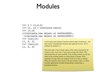 Modules

>>> L = [1,2,3]
>>> i1, i2 = itertools.tee(L)
>>> i1,i2
(<itertools.tee object at 0x402c2080>,
 <itertools.tee object at 0x402c2090>)
>>> list(i1)
[1, 2, 3]       itertools also gained a function named tee(iterator, N)
>>> list(i2)    that returns N independent iterators that replicate iterator. If N is
                omitted, the default is 2.
[1, 2, 3]
                           Note that tee() has to keep copies of the values returned by the
                           iterator; in the worst case, it may need to keep all of them. This
                           should therefore be used carefully if the leading iterator can run far
                           ahead of the trailing iterator in a long stream of inputs. If the
                           separation is large, then you might as well use list() instead.
                           When the iterators track closely with one another, tee() is ideal.
                           Possible applications include bookmarking, windowing, or
                           lookahead iterators.
 