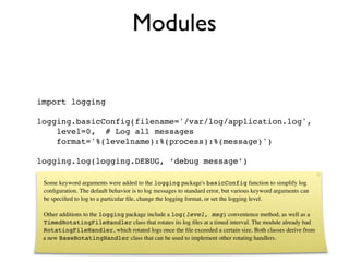 Modules

import logging

logging.basicConfig(filename='/var/log/application.log',
    level=0, # Log all messages
    format='%(levelname):%(process):%(message)')

logging.log(logging.DEBUG, ‘debug message’)

 Some keyword arguments were added to the logging package's basicConfig function to simplify log
 conﬁguration. The default behavior is to log messages to standard error, but various keyword arguments can
 be speciﬁed to log to a particular ﬁle, change the logging format, or set the logging level.

 Other additions to the logging package include a log(level, msg) convenience method, as well as a
 TimedRotatingFileHandler class that rotates its log ﬁles at a timed interval. The module already had
 RotatingFileHandler, which rotated logs once the ﬁle exceeded a certain size. Both classes derive from
 a new BaseRotatingHandler class that can be used to implement other rotating handlers.
 