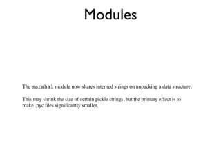 Modules



The marshal module now shares interned strings on unpacking a data structure.

This may shrink the size of certain pickle strings, but the primary effect is to
make .pyc ﬁles signiﬁcantly smaller.
 