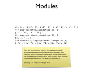 Modules

>>> L = [('c', 2), ('d', 1), ('a', 4), ('b', 3)]
>>> map(operator.itemgetter(0), L)
['c', 'd', 'a', 'b']
>>> map(operator.itemgetter(1), L)
[2, 1, 4, 3]
>>> sorted(L, key=operator.itemgetter(1))
[('d', 1), ('c', 2), ('b', 3), ('a', 4)]


      Two new functions were added to the operator module,
      attrgetter(attr) and itemgetter(index). Both
      functions return callables that take a single argument and return
      the corresponding attribute or item; these callables make excellent
      data extractors when used with map() or sorted().

      Third eg: Sort list by second tuple item
 