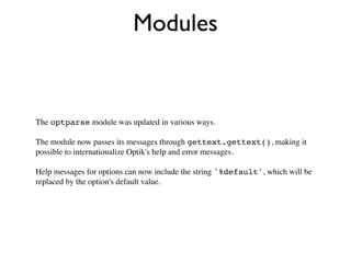 Modules


The optparse module was updated in various ways.

The module now passes its messages through gettext.gettext(), making it
possible to internationalize Optik's help and error messages.

Help messages for options can now include the string '%default', which will be
replaced by the option's default value.
 
