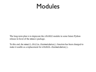 Modules



The long-term plan is to deprecate the rfc822 module in some future Python
release in favor of the email package.

To this end, the email.Utils.formatdate() function has been changed to
make it usable as a replacement for rfc822.formatdate().
 