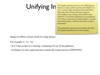 Unifying Integers                   The lengthy transition process for this PEP, begun in
                                                     Python 2.2, takes another step forward in Python 2.4.
                                                     In 2.3, certain integer operations that would behave
                                                     differently after int/long uniﬁcation triggered
                                                     FutureWarning warnings and returned values
                                                     limited to 32 or 64 bits (depending on your platform).
                                                     In 2.4, these expressions no longer produce a warning
                                                     and instead produce a different result that's usually a
                                                     long integer.

                                                     The problematic expressions are primarily left shifts
                                                     and lengthy hexadecimal and octal constants.


Integer overﬂows always result in a long integer.

For example: 2 << 32
- In 2.3 this results in a warning, evaluating to 0 on 32-bit platforms.
- In Python 2.4, this expression now returns the correct answer, 8589934592.
 