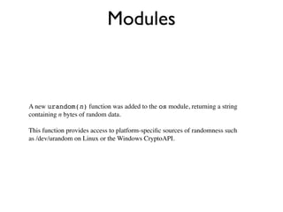 Modules



A new urandom(n) function was added to the os module, returning a string
containing n bytes of random data.

This function provides access to platform-speciﬁc sources of randomness such
as /dev/urandom on Linux or the Windows CryptoAPI.
 
