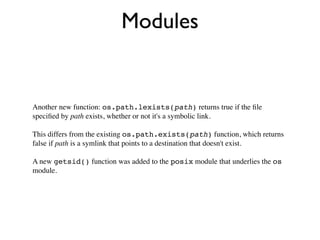 Modules


Another new function: os.path.lexists(path) returns true if the ﬁle
speciﬁed by path exists, whether or not it's a symbolic link.

This differs from the existing os.path.exists(path) function, which returns
false if path is a symlink that points to a destination that doesn't exist.

A new getsid() function was added to the posix module that underlies the os
module.
 