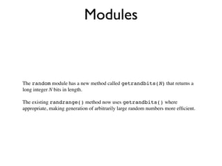 Modules



The random module has a new method called getrandbits(N) that returns a
long integer N bits in length.

The existing randrange() method now uses getrandbits() where
appropriate, making generation of arbitrarily large random numbers more efﬁcient.
 