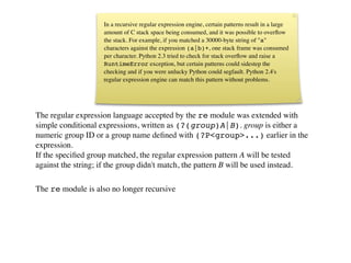 Modules
                    In a recursive regular expression engine, certain patterns result in a large
                    amount of C stack space being consumed, and it was possible to overﬂow
                    the stack. For example, if you matched a 30000-byte string of "a"
                    characters against the expression (a|b)+, one stack frame was consumed
                    per character. Python 2.3 tried to check for stack overﬂow and raise a
                    RuntimeError exception, but certain patterns could sidestep the
                    checking and if you were unlucky Python could segfault. Python 2.4's
                    regular expression engine can match this pattern without problems.




The regular expression language accepted by the re module was extended with
simple conditional expressions, written as (?(group)A|B). group is either a
numeric group ID or a group name deﬁned with (?P<group>...) earlier in the
expression.
If the speciﬁed group matched, the regular expression pattern A will be tested
against the string; if the group didn't match, the pattern B will be used instead.

The re module is also no longer recursive
 