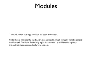 Modules



The sys.exitfunc() function has been deprecated.

Code should be using the existing atexit module, which correctly handles calling
multiple exit functions. Eventually sys.exitfunc() will become a purely
internal interface, accessed only by atexit.
 
