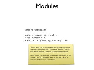 Modules


import threading

data = threading.local()
data.number = 42
data.url = ('www.python.org', 80)


   The threading module now has an elegantly simple way
   to support thread-local data. The module contains a local
   class whose attribute values are local to different threads.

   Other threads can assign and retrieve their own values for the
   number and url attributes. You can subclass local to
   initialize attributes or to add methods.
 