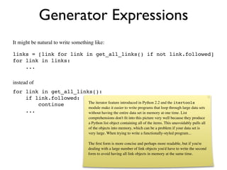 Generator Expressions
It might be natural to write something like:

links = [link for link in get_all_links() if not link.followed]
for link in links:
    ...

instead of
for link in get_all_links():
    if link.followed:
                        The iterator feature introduced in Python 2.2 and the itertools
        continue
                        module make it easier to write programs that loop through large data sets
    ...                 without having the entire data set in memory at one time. List
                                      comprehensions don't ﬁt into this picture very well because they produce
                                      a Python list object containing all of the items. This unavoidably pulls all
                                      of the objects into memory, which can be a problem if your data set is
                                      very large. When trying to write a functionally-styled program...

                                      The ﬁrst form is more concise and perhaps more readable, but if you're
                                      dealing with a large number of link objects you'd have to write the second
                                      form to avoid having all link objects in memory at the same time.
 
