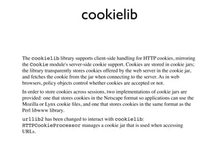 cookielib

The cookielib library supports client-side handling for HTTP cookies, mirroring
the Cookie module's server-side cookie support. Cookies are stored in cookie jars;
the library transparently stores cookies offered by the web server in the cookie jar,
and fetches the cookie from the jar when connecting to the server. As in web
browsers, policy objects control whether cookies are accepted or not.
In order to store cookies across sessions, two implementations of cookie jars are
provided: one that stores cookies in the Netscape format so applications can use the
Mozilla or Lynx cookie ﬁles, and one that stores cookies in the same format as the
Perl libwww library.
urllib2 has been changed to interact with cookielib:
HTTPCookieProcessor manages a cookie jar that is used when accessing
URLs.
 