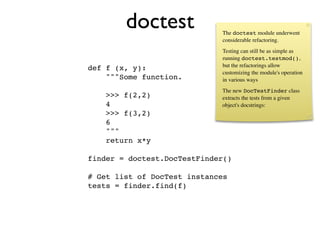doctest              The doctest module underwent
                             considerable refactoring.
                             Testing can still be as simple as
                             running doctest.testmod(),
                             but the refactorings allow
def f (x, y):
                             customizing the module's operation
    """Some function.        in various ways
                             The new DocTestFinder class
    >>> f(2,2)               extracts the tests from a given
    4                        object's docstrings:
    >>> f(3,2)
    6
    """
    return x*y

finder = doctest.DocTestFinder()

# Get list of DocTest instances
tests = finder.find(f)
 
