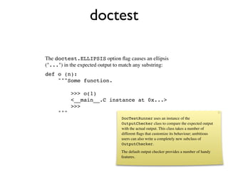doctest

The doctest.ELLIPSIS option ﬂag causes an ellipsis
("...") in the expected output to match any substring:
def o (n):
    """Some function.

           >>> o(1)
           <__main__.C instance at 0x...>
           >>>
     """
                                 DocTestRunner uses an instance of the
                                 OutputChecker class to compare the expected output
                                 with the actual output. This class takes a number of
                                 different ﬂags that customize its behaviour; ambitious
                                 users can also write a completely new subclass of
                                 OutputChecker.
                                 The default output checker provides a number of handy
                                 features.
 