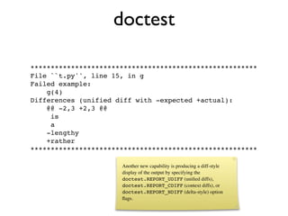 doctest

********************************************************
File ``t.py'', line 15, in g
Failed example:
    g(4)
Differences (unified diff with -expected +actual):
    @@ -2,3 +2,3 @@
     is
     a
    -lengthy
    +rather
********************************************************

                      Another new capability is producing a diff-style
                      display of the output by specifying the
                      doctest.REPORT_UDIFF (uniﬁed diffs),
                      doctest.REPORT_CDIFF (context diffs), or
                      doctest.REPORT_NDIFF (delta-style) option
                      ﬂags.
 