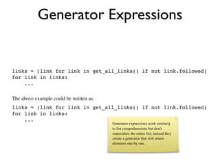 Generator Expressions


links = [link for link in get_all_links() if not link.followed]
for link in links:
    ...

The above example could be written as:
links = (link for link in get_all_links() if not link.followed)
for link in links:
    ...
                                         Generator expressions work similarly
                                         to list comprehensions but don't
                                         materialize the entire list; instead they
                                         create a generator that will return
                                         elements one by one.
 