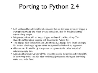 Porting to Python 2.4


• Left shifts and hexadecimal/octal constants that are too large no longer trigger a
  FutureWarning and return a value limited to 32 or 64 bits; instead they
  return a long integer.
• Integer operations will no longer trigger an OverflowWarning. The
  OverflowWarning warning will disappear in Python 2.5.
• The zip() built-in function and itertools.izip() now return an empty
  list instead of raising a TypeError exception if called with no arguments.
• dircache.listdir() now passes exceptions to the caller instead of
  returning empty lists.
• LexicalHandler.startDTD() used to receive the public and system IDs
  in the wrong order. This has been corrected; applications relying on the wrong
  order need to be ﬁxed.
 
