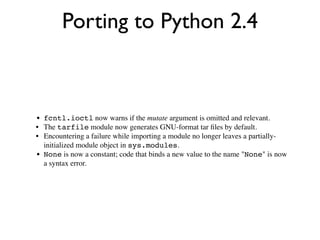 Porting to Python 2.4



• fcntl.ioctl now warns if the mutate argument is omitted and relevant.
• The tarfile module now generates GNU-format tar ﬁles by default.
• Encountering a failure while importing a module no longer leaves a partially-
  initialized module object in sys.modules.
• None is now a constant; code that binds a new value to the name "None" is now
  a syntax error.
 