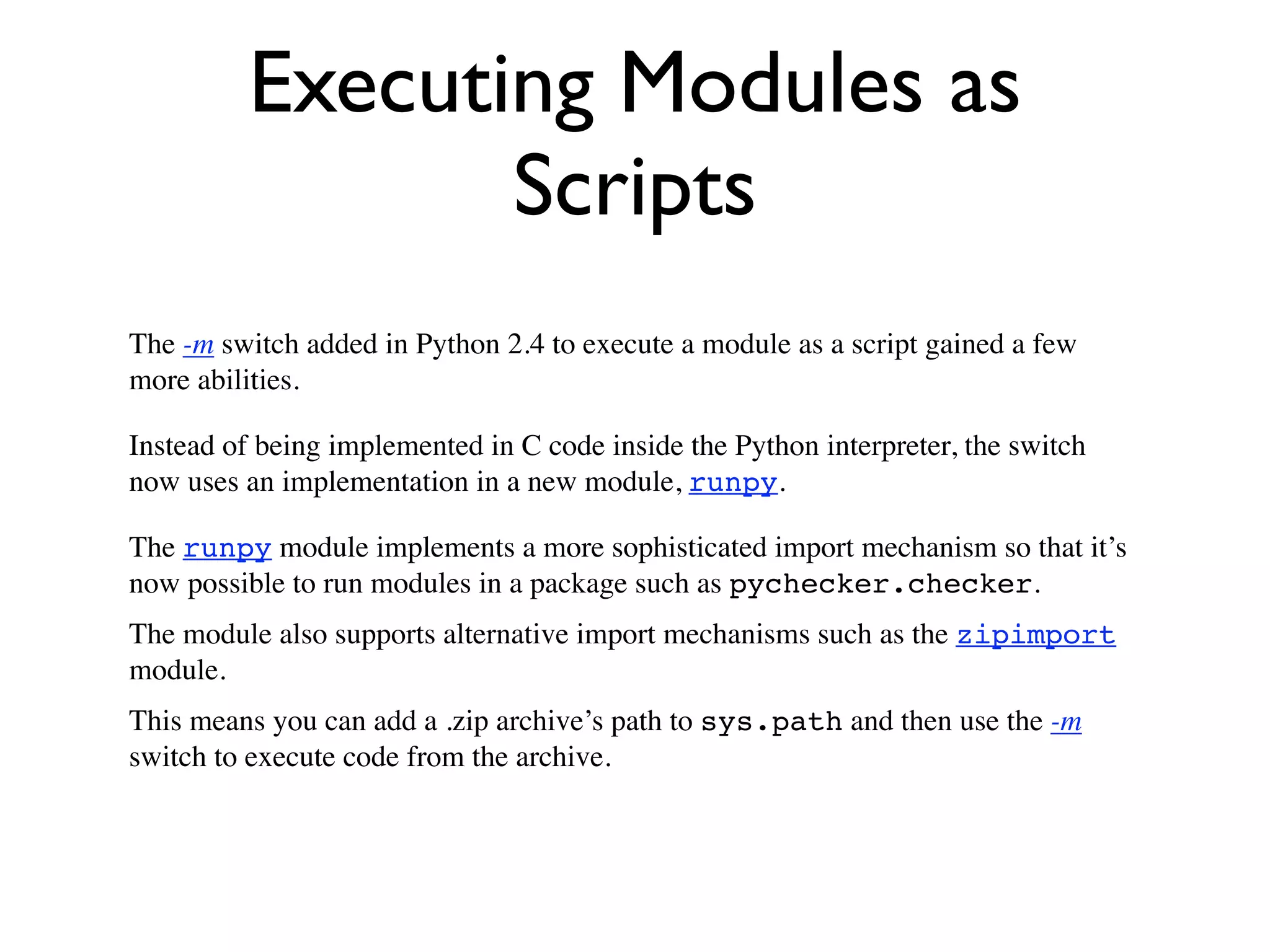 Executing Modules as
                Scripts
The -m switch added in Python 2.4 to execute a module as a script gained a few
more abilities.

Instead of being implemented in C code inside the Python interpreter, the switch
now uses an implementation in a new module, runpy.

The runpy module implements a more sophisticated import mechanism so that it’s
now possible to run modules in a package such as pychecker.checker.
The module also supports alternative import mechanisms such as the zipimport
module.
This means you can add a .zip archive’s path to sys.path and then use the -m
switch to execute code from the archive.
 
