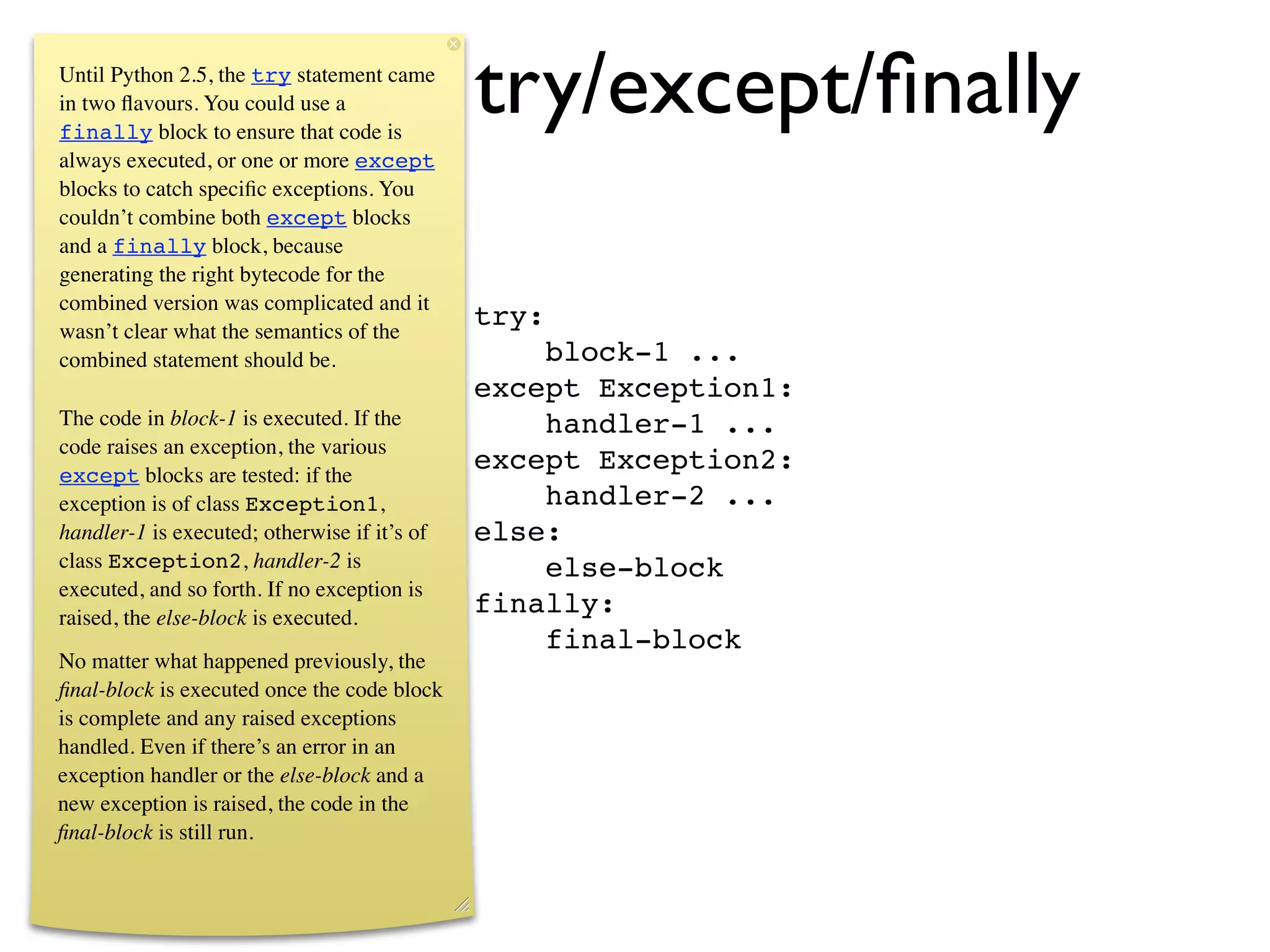 Uniﬁed try/except/ﬁnally
Until Python 2.5, the try statement came
in two ﬂavours. You could use a
finally block to ensure that code is
always executed, or one or more except
blocks to catch speciﬁc exceptions. You
couldn’t combine both except blocks
and a finally block, because
generating the right bytecode for the
combined version was complicated and it
wasn’t clear what the semantics of the
                                              try:
combined statement should be.                     block-1 ...
                                              except Exception1:
The code in block-1 is executed. If the           handler-1 ...
code raises an exception, the various
except blocks are tested: if the
                                              except Exception2:
exception is of class Exception1,                 handler-2 ...
handler-1 is executed; otherwise if it’s of   else:
class Exception2, handler-2 is                    else-block
executed, and so forth. If no exception is
raised, the else-block is executed.
                                              finally:
                                                  final-block
No matter what happened previously, the
ﬁnal-block is executed once the code block
is complete and any raised exceptions
handled. Even if there’s an error in an
exception handler or the else-block and a
new exception is raised, the code in the
ﬁnal-block is still run.
 