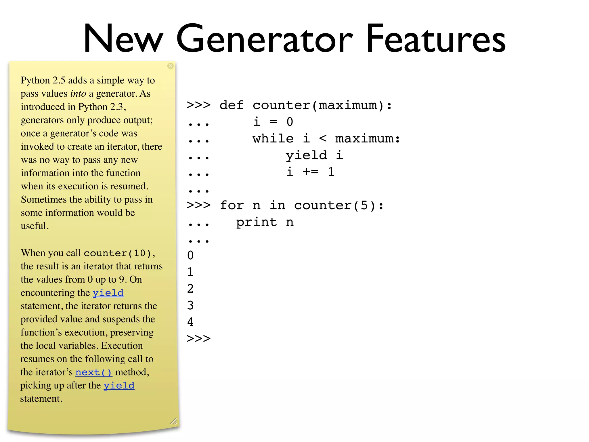 New Generator Features
Python 2.5 adds a simple way to
pass values into a generator. As
introduced in Python 2.3,                >>> def counter(maximum):
generators only produce output;          ...     i = 0
once a generator’s code was
                                         ...     while i < maximum:
invoked to create an iterator, there
was no way to pass any new               ...         yield i
information into the function            ...         i += 1
when its execution is resumed.           ...
Sometimes the ability to pass in
some information would be
                                         >>> for n in counter(5):
useful.                                  ...   print n
                                         ...
When you call counter(10),               0
the result is an iterator that returns
the values from 0 up to 9. On
                                         1
encountering the yield                   2
statement, the iterator returns the      3
provided value and suspends the          4
function’s execution, preserving
the local variables. Execution
                                         >>>
resumes on the following call to
the iterator’s next() method,
picking up after the yield
statement.
 