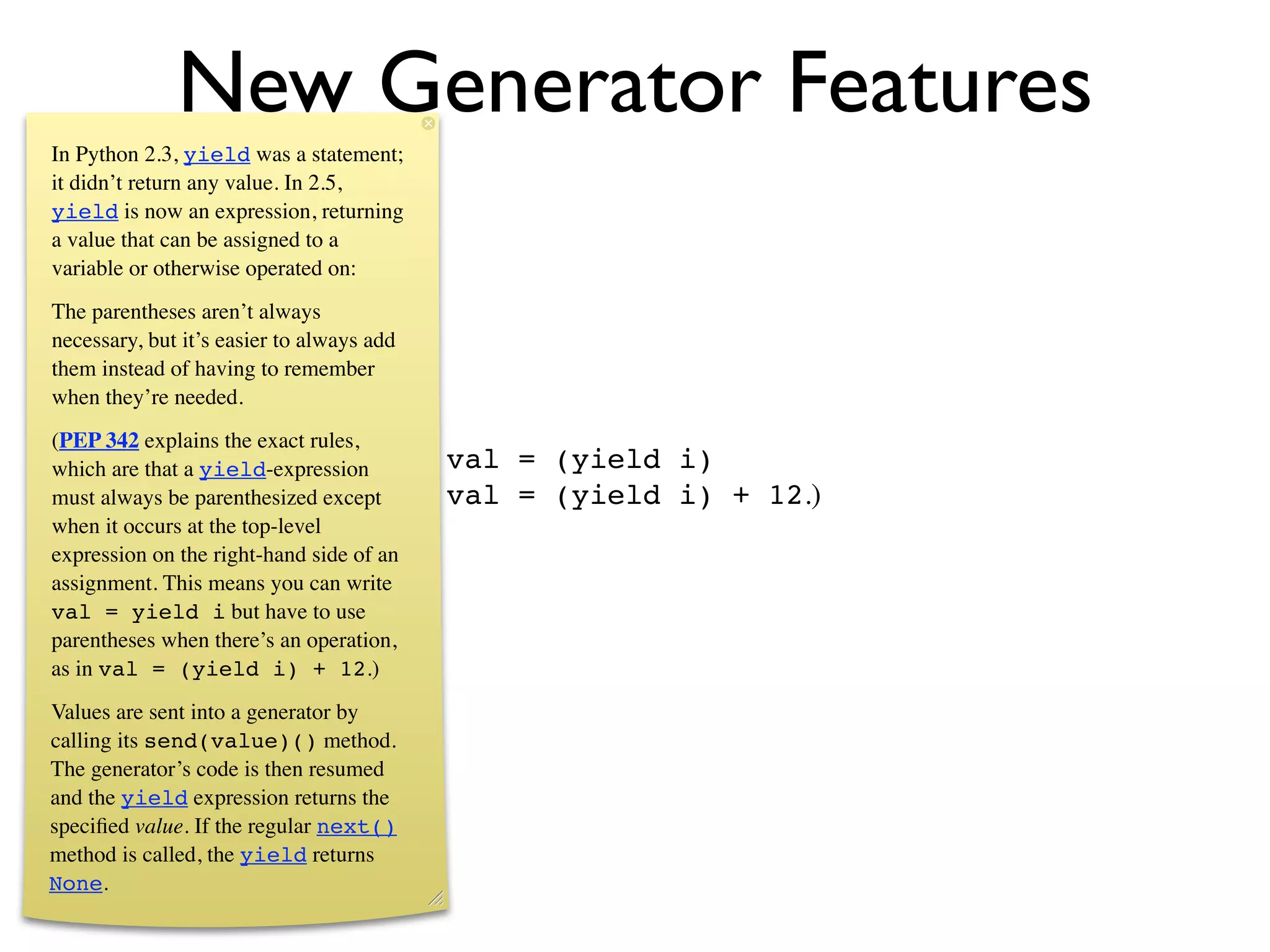New Generator Features
In Python 2.3, yield was a statement;
it didn’t return any value. In 2.5,
yield is now an expression, returning
a value that can be assigned to a
variable or otherwise operated on:
The parentheses aren’t always
necessary, but it’s easier to always add
them instead of having to remember
when they’re needed.
(PEP 342 explains the exact rules,
which are that a yield-expression          val = (yield i)
must always be parenthesized except        val = (yield i) + 12.)
when it occurs at the top-level
expression on the right-hand side of an
assignment. This means you can write
val = yield i but have to use
parentheses when there’s an operation,
as in val = (yield i) + 12.)
Values are sent into a generator by
calling its send(value)() method.
The generator’s code is then resumed
and the yield expression returns the
speciﬁed value. If the regular next()
method is called, the yield returns
None.
 