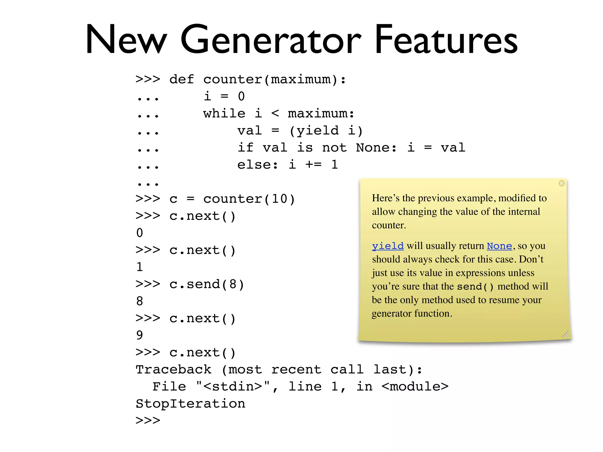 New Generator Features
  >>> def counter(maximum):
  ...     i = 0
  ...     while i < maximum:
  ...          val = (yield i)
  ...          if val is not None: i = val
  ...          else: i += 1
  ...
  >>> c = counter(10)          Here’s the previous example, modiﬁed to
  >>> c.next()                 allow changing the value of the internal
                               counter.
  0
  >>> c.next()                 yield will usually return None, so you
                               should always check for this case. Don’t
  1                            just use its value in expressions unless
  >>> c.send(8)                you’re sure that the send() method will
  8                            be the only method used to resume your
                               generator function.
  >>> c.next()
  9
  >>> c.next()
  Traceback (most recent call last):
    File "<stdin>", line 1, in <module>
  StopIteration
  >>>
 