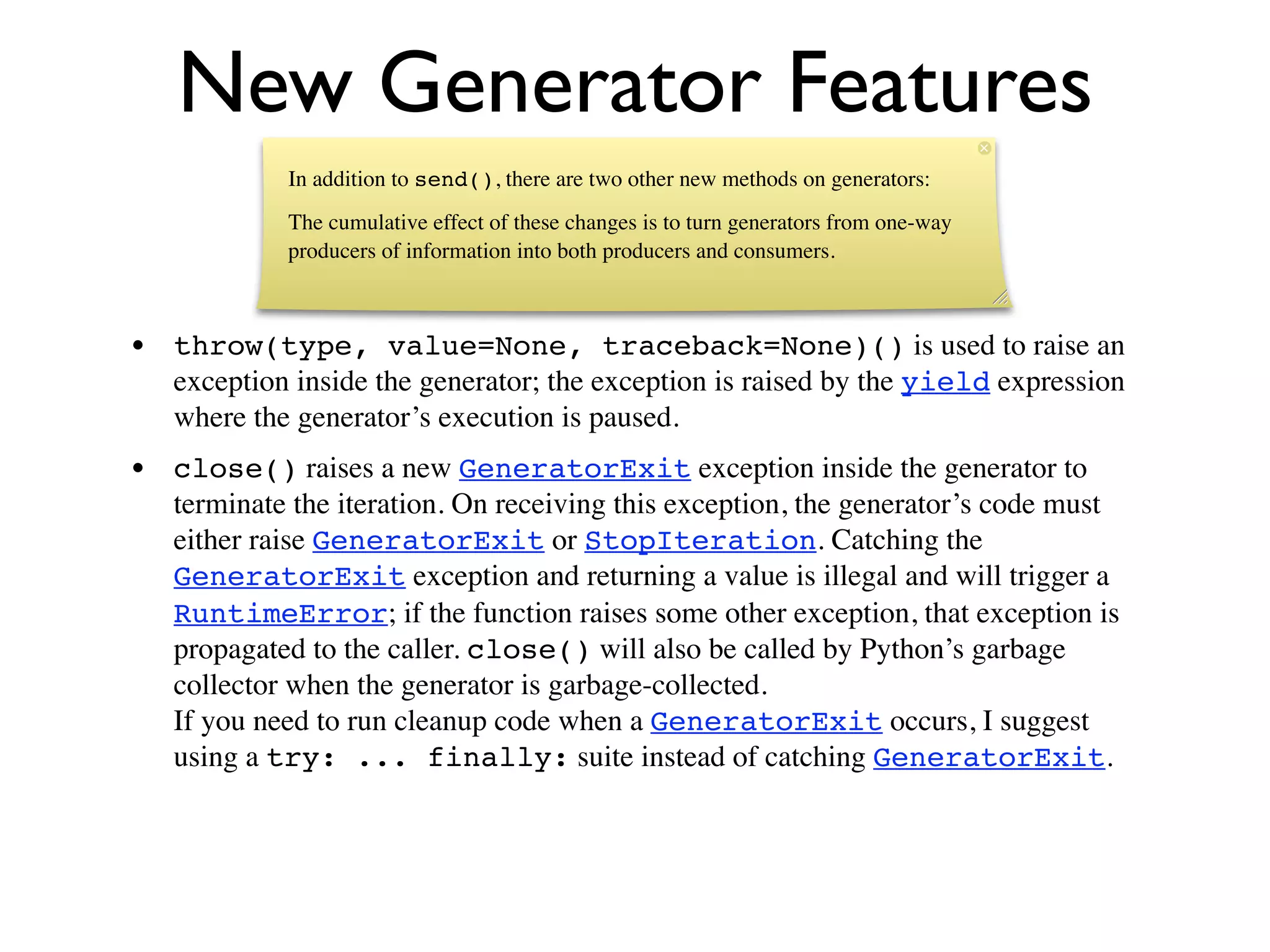New Generator Features
             In addition to send(), there are two other new methods on generators:
             The cumulative effect of these changes is to turn generators from one-way
             producers of information into both producers and consumers.



• throw(type, value=None, traceback=None)() is used to raise an
  exception inside the generator; the exception is raised by the yield expression
  where the generator’s execution is paused.
• close() raises a new GeneratorExit exception inside the generator to
  terminate the iteration. On receiving this exception, the generator’s code must
  either raise GeneratorExit or StopIteration. Catching the
  GeneratorExit exception and returning a value is illegal and will trigger a
  RuntimeError; if the function raises some other exception, that exception is
  propagated to the caller. close() will also be called by Python’s garbage
  collector when the generator is garbage-collected.
  If you need to run cleanup code when a GeneratorExit occurs, I suggest
  using a try: ... finally: suite instead of catching GeneratorExit.
 