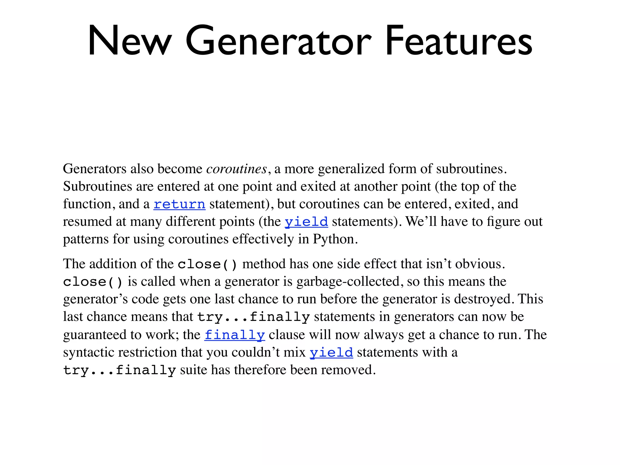 New Generator Features

Generators also become coroutines, a more generalized form of subroutines.
Subroutines are entered at one point and exited at another point (the top of the
function, and a return statement), but coroutines can be entered, exited, and
resumed at many different points (the yield statements). We’ll have to ﬁgure out
patterns for using coroutines effectively in Python.
The addition of the close() method has one side effect that isn’t obvious.
close() is called when a generator is garbage-collected, so this means the
generator’s code gets one last chance to run before the generator is destroyed. This
last chance means that try...finally statements in generators can now be
guaranteed to work; the finally clause will now always get a chance to run. The
syntactic restriction that you couldn’t mix yield statements with a
try...finally suite has therefore been removed.
 