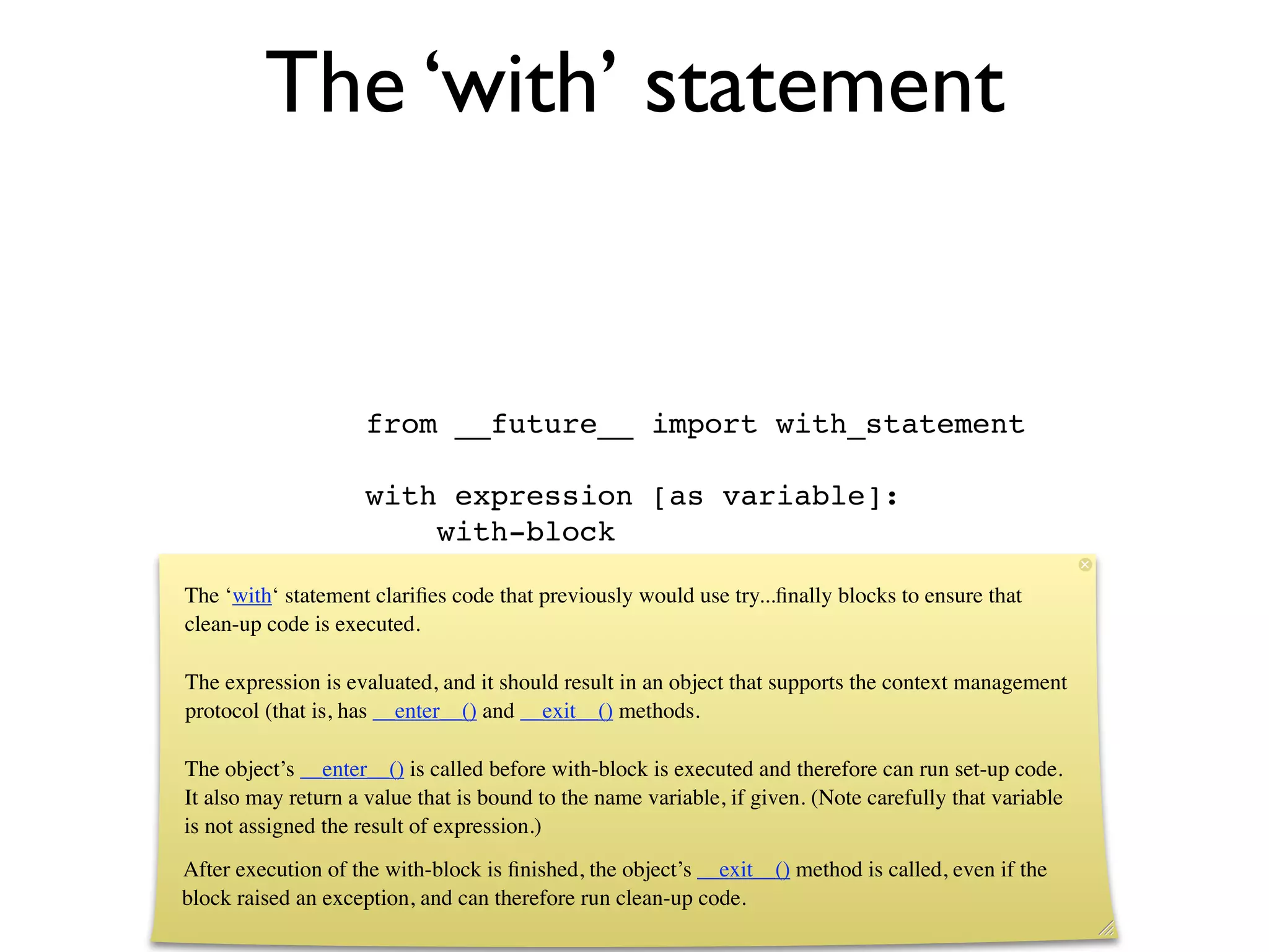 The ‘with’ statement


                     from __future__ import with_statement

                     with expression [as variable]:
                         with-block

The ‘with‘ statement clariﬁes code that previously would use try...ﬁnally blocks to ensure that
clean-up code is executed.

The expression is evaluated, and it should result in an object that supports the context management
protocol (that is, has __enter__() and __exit__() methods.

The object’s __enter__() is called before with-block is executed and therefore can run set-up code.
It also may return a value that is bound to the name variable, if given. (Note carefully that variable
is not assigned the result of expression.)
After execution of the with-block is ﬁnished, the object’s __exit__() method is called, even if the
block raised an exception, and can therefore run clean-up code.
 