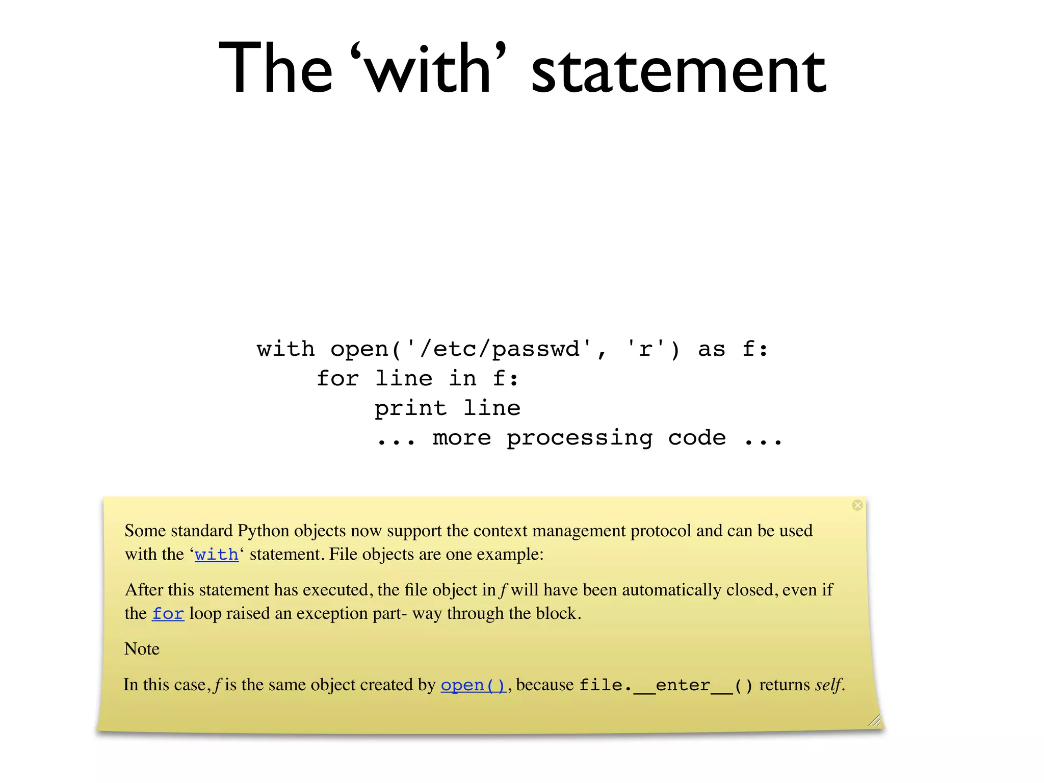 The ‘with’ statement


                  with open('/etc/passwd', 'r') as f:
                      for line in f:
                          print line
                          ... more processing code ...


Some standard Python objects now support the context management protocol and can be used
with the ‘with‘ statement. File objects are one example:
After this statement has executed, the ﬁle object in f will have been automatically closed, even if
the for loop raised an exception part- way through the block.
Note
In this case, f is the same object created by open(), because file.__enter__() returns self.
 