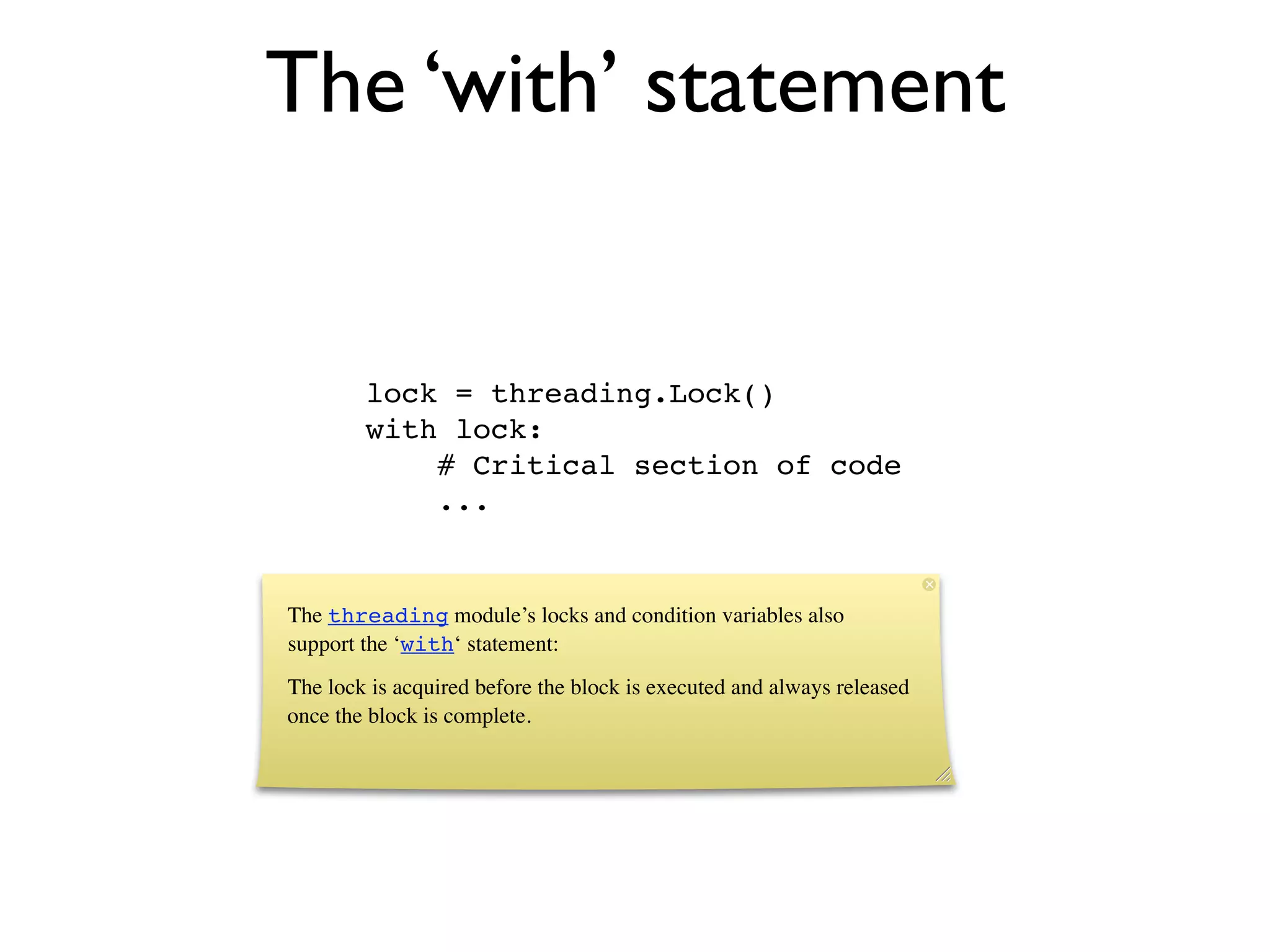 The ‘with’ statement


        lock = threading.Lock()
        with lock:
            # Critical section of code
            ...


The threading module’s locks and condition variables also
support the ‘with‘ statement:
The lock is acquired before the block is executed and always released
once the block is complete.
 