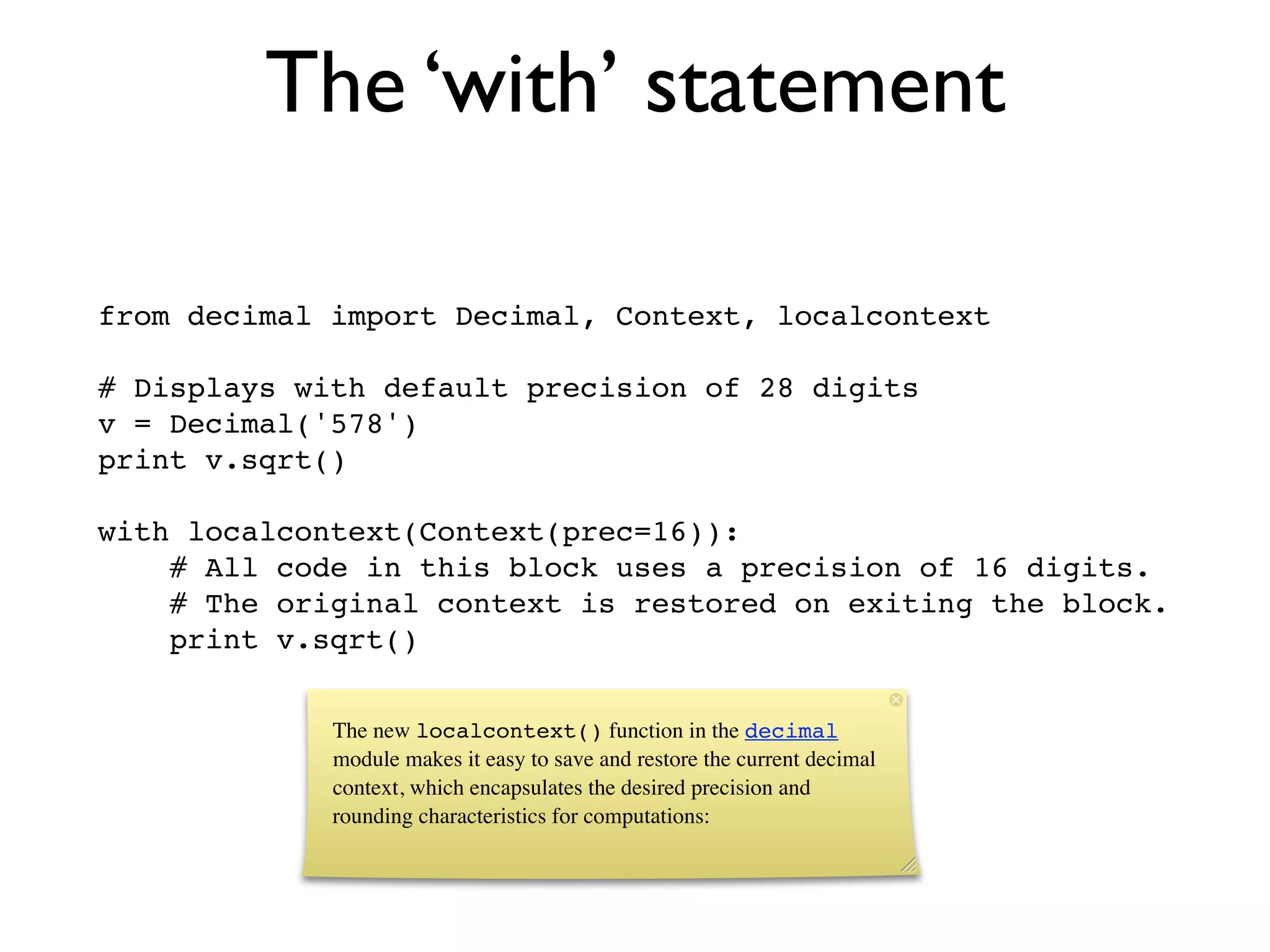 The ‘with’ statement

from decimal import Decimal, Context, localcontext

# Displays with default precision of 28 digits
v = Decimal('578')
print v.sqrt()

with localcontext(Context(prec=16)):
    # All code in this block uses a precision of 16 digits.
    # The original context is restored on exiting the block.
    print v.sqrt()


             The new localcontext() function in the decimal
             module makes it easy to save and restore the current decimal
             context, which encapsulates the desired precision and
             rounding characteristics for computations:
 