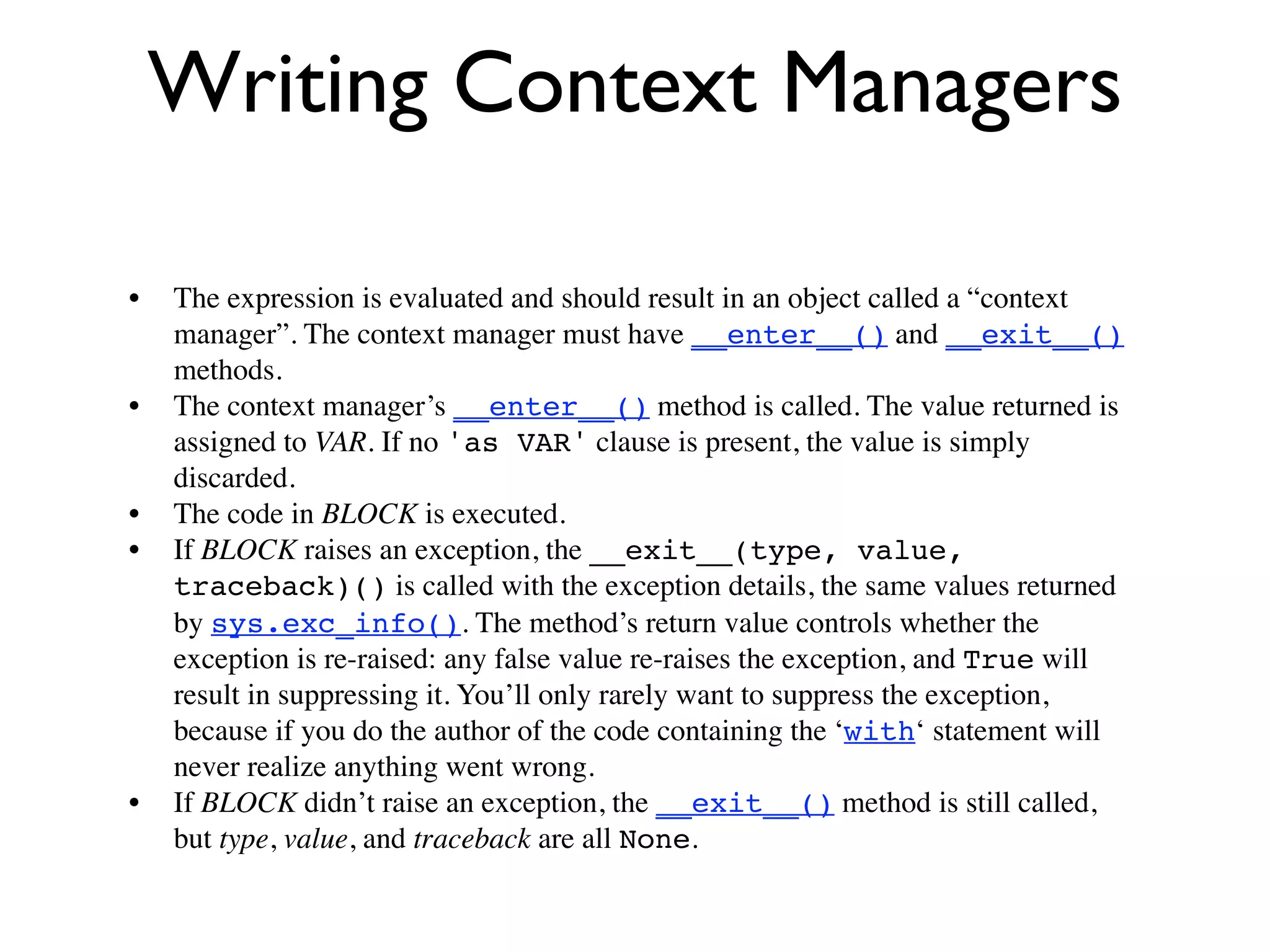 Writing Context Managers

•   The expression is evaluated and should result in an object called a “context
    manager”. The context manager must have __enter__() and __exit__()
    methods.
•   The context manager’s __enter__() method is called. The value returned is
    assigned to VAR. If no 'as VAR' clause is present, the value is simply
    discarded.
•   The code in BLOCK is executed.
•   If BLOCK raises an exception, the __exit__(type, value,
    traceback)() is called with the exception details, the same values returned
    by sys.exc_info(). The method’s return value controls whether the
    exception is re-raised: any false value re-raises the exception, and True will
    result in suppressing it. You’ll only rarely want to suppress the exception,
    because if you do the author of the code containing the ‘with‘ statement will
    never realize anything went wrong.
•   If BLOCK didn’t raise an exception, the __exit__() method is still called,
    but type, value, and traceback are all None.
 