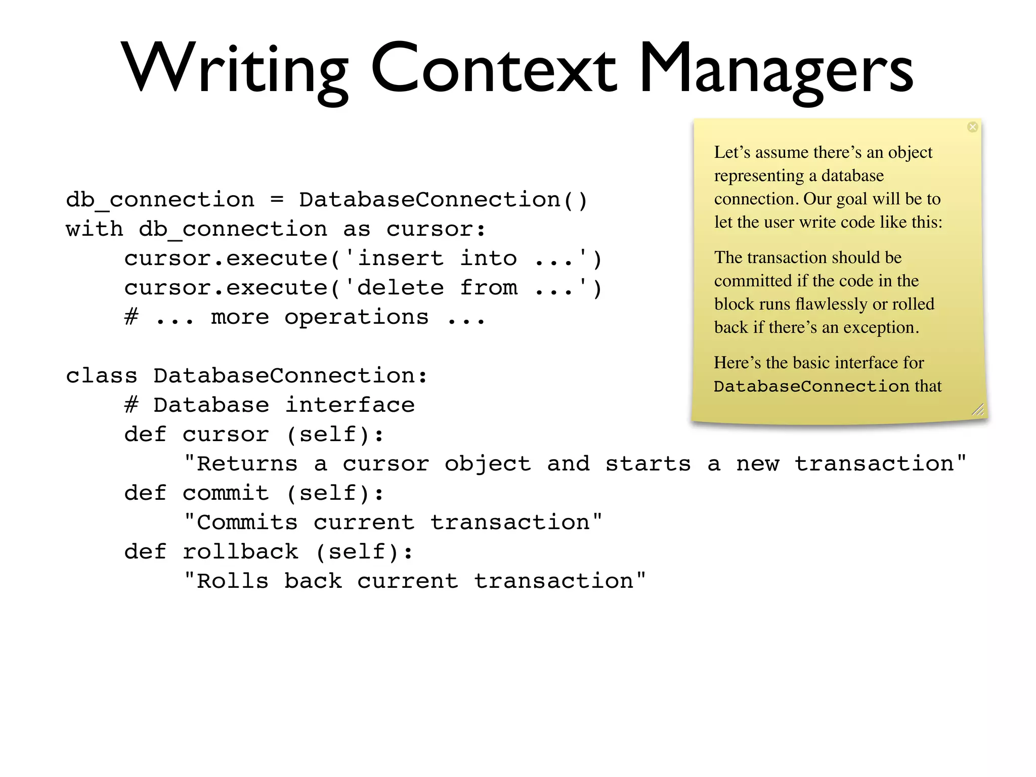 Writing Context Managers
                                                Let’s assume there’s an object
                                                representing a database
db_connection = DatabaseConnection()            connection. Our goal will be to
with db_connection as cursor:                   let the user write code like this:

    cursor.execute('insert into ...')           The transaction should be
    cursor.execute('delete from ...')           committed if the code in the
                                                block runs ﬂawlessly or rolled
    # ... more operations ...                   back if there’s an exception.
                                                Here’s the basic interface for
class DatabaseConnection:                   DatabaseConnection that
    # Database interface
    def cursor (self):
        "Returns a cursor object and starts a new transaction"
    def commit (self):
        "Commits current transaction"
    def rollback (self):
        "Rolls back current transaction"
 
