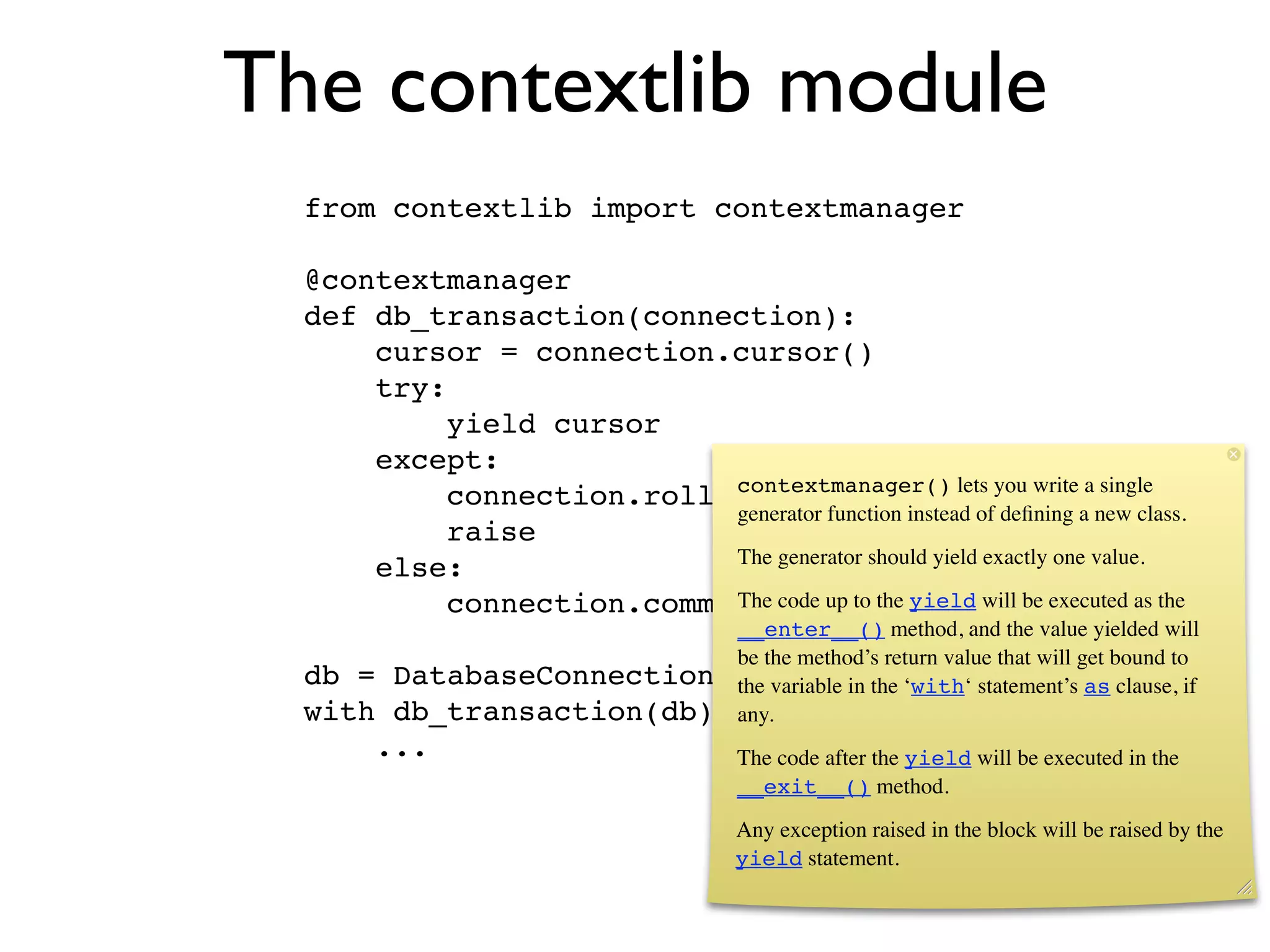 The contextlib module
  from contextlib import contextmanager

  @contextmanager
  def db_transaction(connection):
      cursor = connection.cursor()
      try:
           yield cursor
      except:
                           contextmanager() lets you write a single
           connection.rollback()
                           generator function instead of deﬁning a new class.
           raise
                           The generator should yield exactly one value.
      else:
           connection.commit() up to the yield will be executed as the
                           The code
                             __enter__() method, and the value yielded will
                             be the method’s return value that will get bound to
  db =    DatabaseConnection() variable in the ‘with‘ statement’s as clause, if
                             the
  with    db_transaction(db) as cursor:
                             any.
         ...                           The code after the yield will be executed in the
                                       __exit__() method.
                                       Any exception raised in the block will be raised by the
                                       yield statement.
 