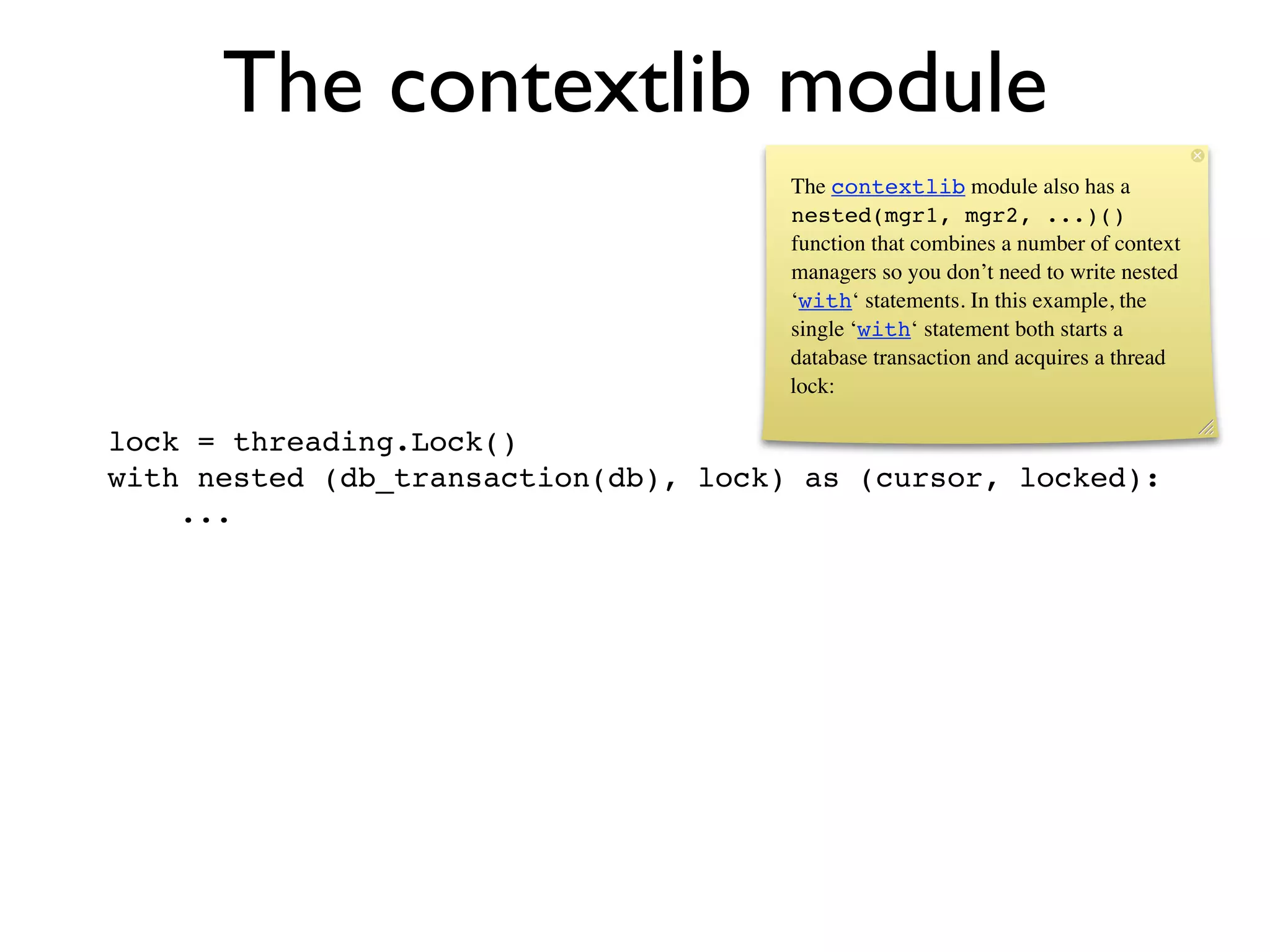 The contextlib module
                                      The contextlib module also has a
                                      nested(mgr1, mgr2, ...)()
                                      function that combines a number of context
                                      managers so you don’t need to write nested
                                      ‘with‘ statements. In this example, the
                                      single ‘with‘ statement both starts a
                                      database transaction and acquires a thread
                                      lock:

lock = threading.Lock()
with nested (db_transaction(db), lock) as (cursor, locked):
    ...
 